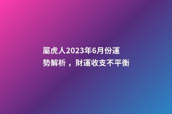屬虎人2023年6月份運勢解析，財運收支不平衡